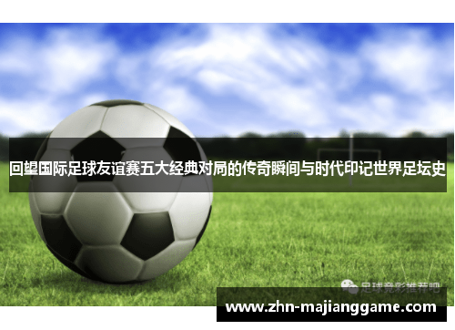 回望国际足球友谊赛五大经典对局的传奇瞬间与时代印记世界足坛史