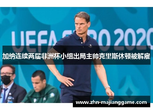 加纳连续两届非洲杯小组出局主帅克里斯休顿被解雇 加纳连续两届非洲杯小组出局主帅克里斯休顿被解雇