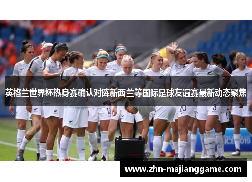 英格兰世界杯热身赛确认对阵新西兰等国际足球友谊赛最新动态聚焦 英格兰世界杯热身赛确认对阵新西兰等国际足球友谊赛最新动态聚焦