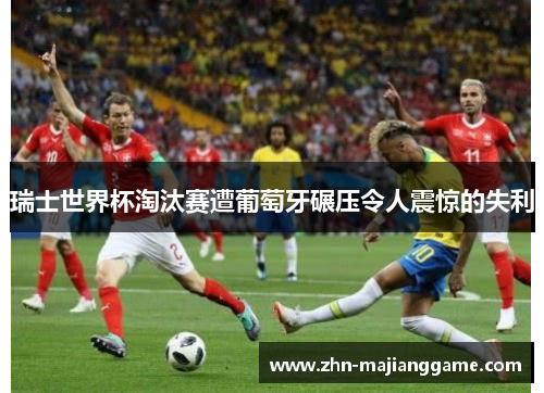瑞士世界杯淘汰赛遭葡萄牙碾压令人震惊的失利