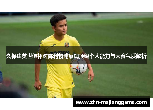 久保建英世俱杯对阵利物浦展现顶级个人能力与大赛气质解析