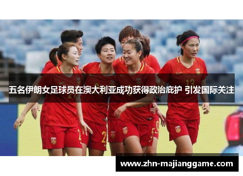 五名伊朗女足球员在澳大利亚成功获得政治庇护 引发国际关注 五名伊朗女足球员在澳大利亚成功获得政治庇护 引发国际关注