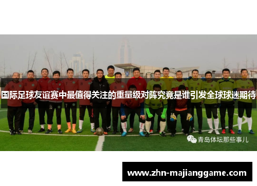 国际足球友谊赛中最值得关注的重量级对阵究竟是谁引发全球球迷期待 国际足球友谊赛中最值得关注的重量级对阵究竟是谁引发全球球迷期待