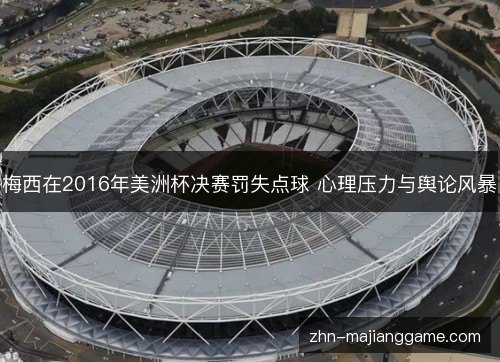 梅西在2016年美洲杯决赛罚失点球 心理压力与舆论风暴 梅西在2016年美洲杯决赛罚失点球 心理压力与舆论风暴